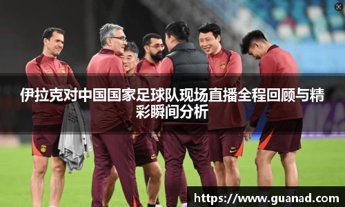 伊拉克对中国国家足球队现场直播全程回顾与精彩瞬间分析