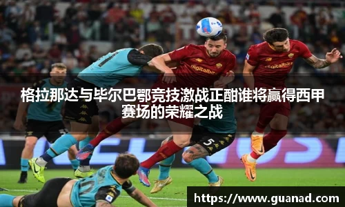 格拉那达与毕尔巴鄂竞技激战正酣谁将赢得西甲赛场的荣耀之战